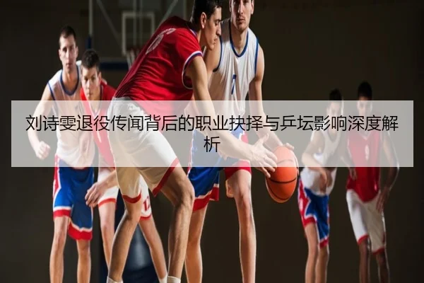 刘诗雯退役传闻背后的职业抉择与乒坛影响深度解析