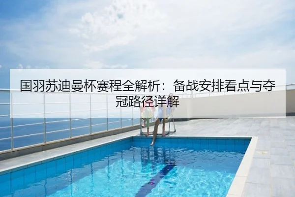 国羽苏迪曼杯赛程全解析：备战安排看点与夺冠路径详解