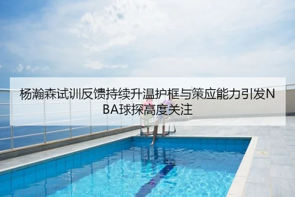 杨瀚森试训反馈持续升温护框与策应能力引发NBA球探高度关注