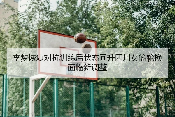 李梦恢复对抗训练后状态回升四川女篮轮换面临新调整
