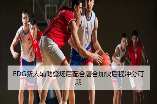 EDG新人辅助登场后配合磨合加快后程冲分可期