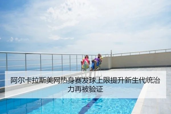 阿尔卡拉斯美网热身赛发球上限提升新生代统治力再被验证