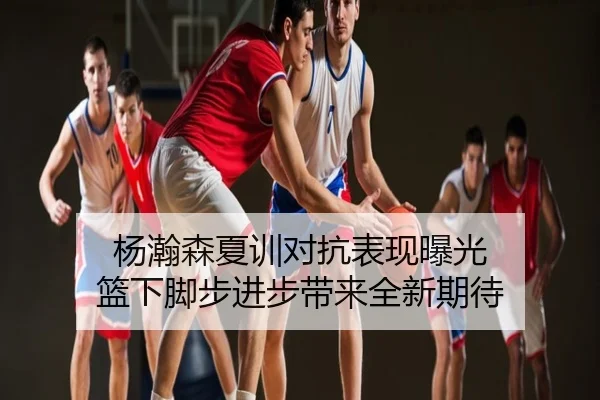 杨瀚森夏训对抗表现曝光 篮下脚步进步带来全新期待
