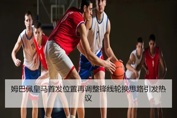 姆巴佩皇马首发位置再调整锋线轮换思路引发热议
