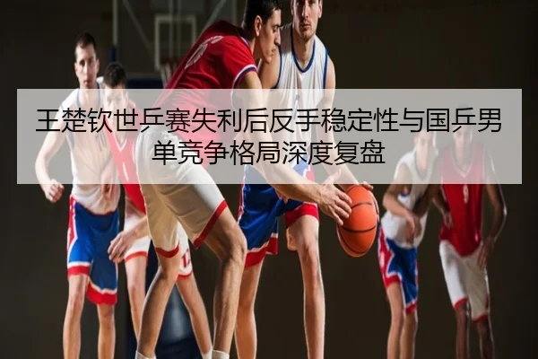 王楚钦世乒赛失利后反手稳定性与国乒男单竞争格局深度复盘