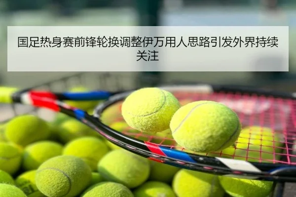 国足热身赛前锋轮换调整伊万用人思路引发外界持续关注