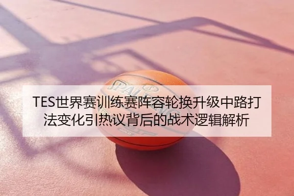TES世界赛训练赛阵容轮换升级中路打法变化引热议背后的战术逻辑解析